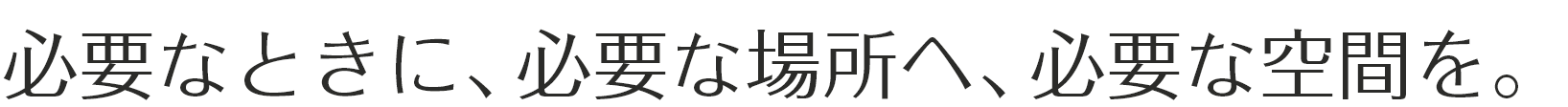 必要なときに、必要な場所へ、必要な空間を。